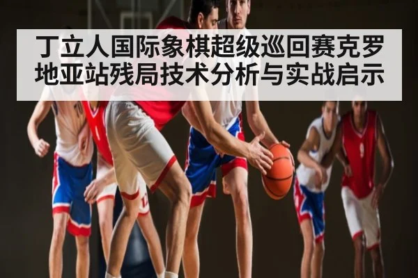 丁立人国际象棋超级巡回赛克罗地亚站残局技术分析与实战启示 | kaiyun