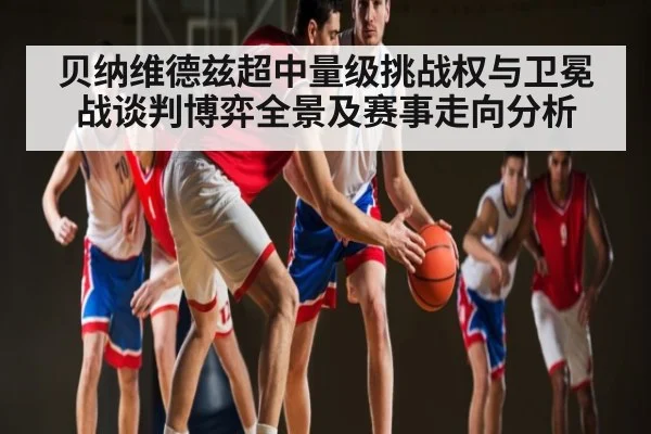 贝纳维德兹超中量级挑战权与卫冕战谈判博弈全景及赛事走向分析