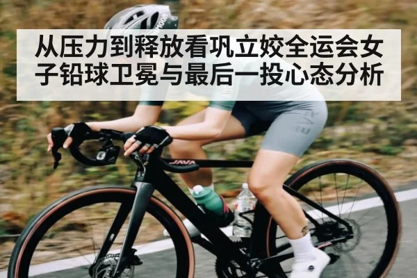 从压力到释放看巩立姣全运会女子铅球卫冕与最后一投心态分析