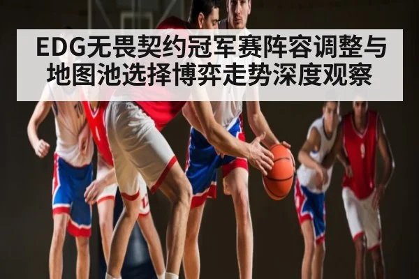 EDG无畏契约冠军赛阵容调整与地图池选择博弈走势深度观察